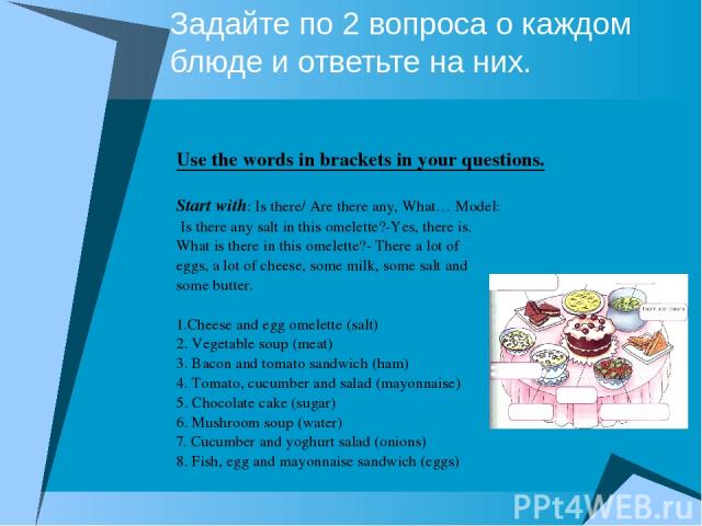 Задайте по 2 вопроса о каждом блюде и ответьте на них. Use the words in brackets in your questions. Start with: Is there/ Are there any, What… Model: Is there any salt in this omelette?-Yes, there is. What is there in this omelette?- There a lot of …