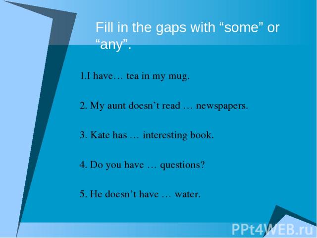 Fill in the gaps with “some” or “any”. 1.I have… tea in my mug. 2. My aunt doesn’t read … newspapers. 3. Kate has … interesting book. 4. Do you have … questions? 5. He doesn’t have … water.