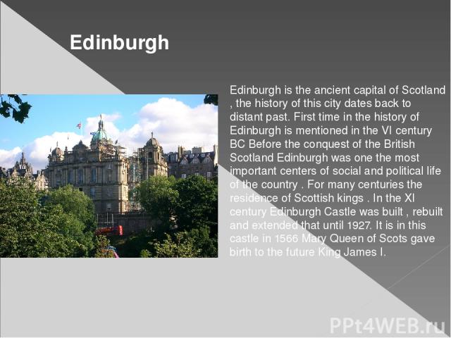 Edinburgh is the ancient capital of Scotland , the history of this city dates back to distant past. First time in the history of Edinburgh is mentioned in the VI century BC Before the conquest of the British Scotland Edinburgh was one the most impor…