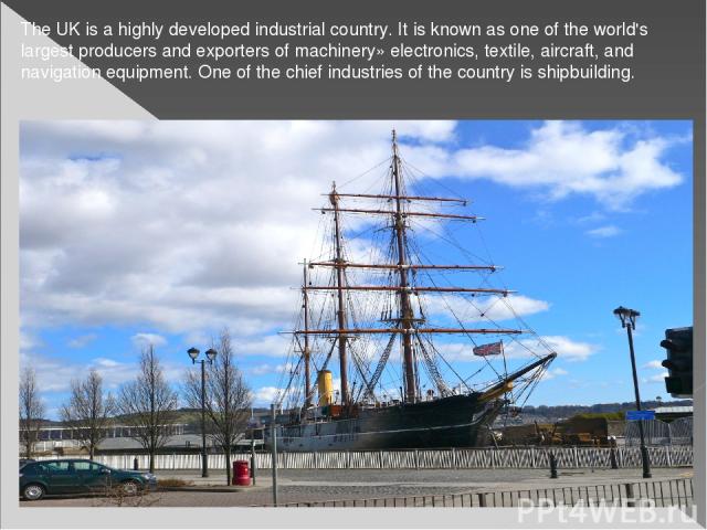The UK is a highly developed industrial country. It is known as one of the world's largest producers and exporters of machinery» electronics, textile, aircraft, and navigation equipment. One of the chief industries of the country is shipbuilding.