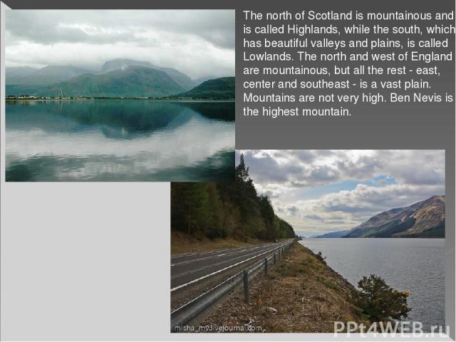 The north of Scotland is mountainous and is called Highlands, while the south, which has beautiful valleys and plains, is called Lowlands. The north and west of England are mountainous, but all the rest - east, center and southeast - is a vast plain…