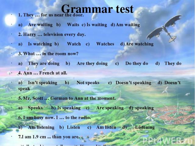 Grammar test 1. They … for us near the door. a) Are waiting b) Waits c) Is waiting d) Am waiting 2. Harry … television every day. a) Is watching b) Watch c) Watches d) Are watching 3. What … in the room now? a) They are doing b) Are they doing c) Do…