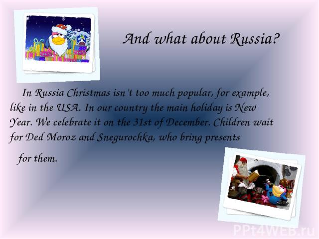 And what about Russia? In Russia Christmas isn’t too much popular, for example, like in the USA. In our country the main holiday is New Year. We celebrate it on the 31st of December. Children wait for Ded Moroz and Snegurochka, who bring presents fo…