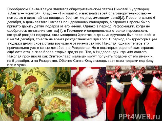 Прообразом Санта-Клауса является общехристианский святой Николай Чудотворец (Санта — «святой», Клаус — «Николай»), известный своей благотворительностью — помощью в виде тайных подарков бедным людям, имеющим детей[2]. Первоначально 6 декабря, в день …
