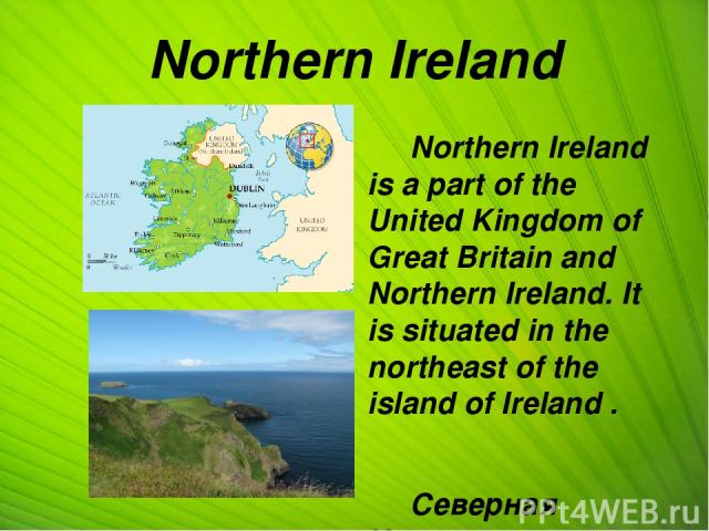 Northern Ireland Northern Ireland is a part of the United Kingdom of Great Britain and Northern Ireland. It is situated in the northeast of the island of Ireland . Северная Ирландия - составная часть Соединенного Королевства Великобритании и Северно…