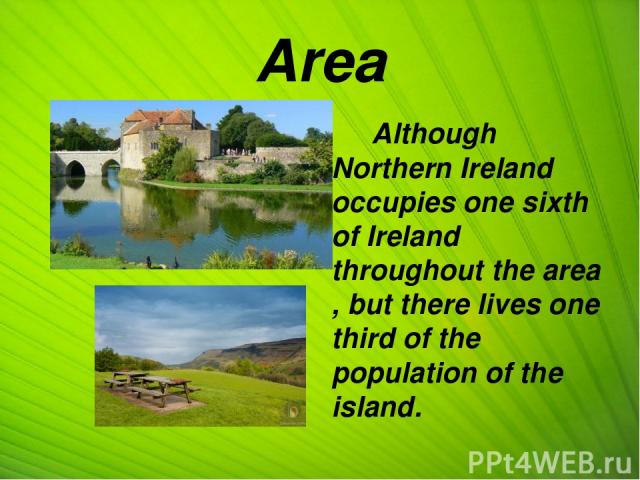 Area Although Northern Ireland occupies one sixth of Ireland throughout the area , but there lives one third of the population of the island. Хотя Северная Ирландия занимает площадь 1/6 всей площади Ирландии, однако там проживает 1/3 населения острова.