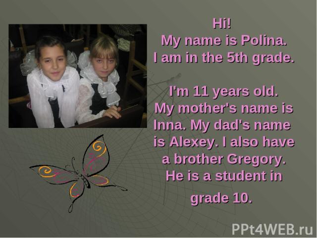 Hi! My name is Polina. I am in the 5th grade. I'm 11 years old. My mother's name is Inna. My dad's name is Alexey. I also have a brother Gregory. He is a student in grade 10.