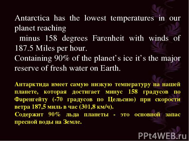 Antarctica has the lowest temperatures in our planet reaching minus 158 degrees Farenheit with winds of 187.5 Miles per hour. Containing 90% of the planet’s ice it’s the major reserve of fresh water on Earth. Антарктида имеет самую низкую температур…