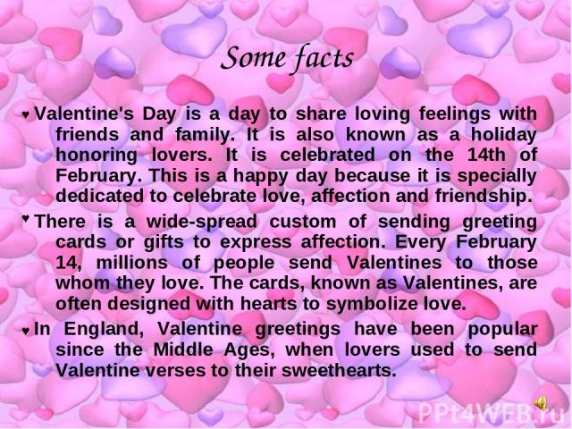 Some facts Valentine's Day is a day to share loving feelings with friends and family. It is also known as a holiday honoring lovers. It is celebrated on the 14th of February. This is a happy day because it is specially dedicated to celebrate love, a…