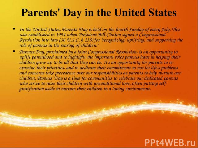 Parents' Day in the United States In the United States, Parents' Day is held on the fourth Sunday of every July. This was established in 1994 when President Bill Clinton signed a Congressional Resolution into law (36 U.S.C. § 135) for 