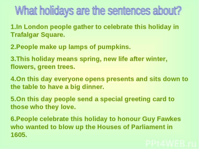 1.In London people gather to celebrate this holiday in Trafalgar Square. 2.People make up lamps of pumpkins. 3.This holiday means spring, new life after winter, flowers, green trees. 4.On this day everyone opens presents and sits down to the table t…