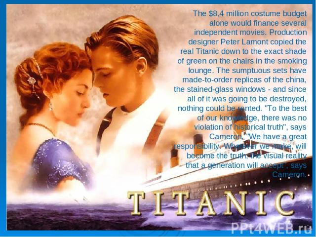 The $8,4 million costume budget alone would finance several independent movies. Production designer Peter Lamont copied the real Titanic down to the exact shade of green on the chairs in the smoking lounge. The sumptuous sets have made-to-order repl…