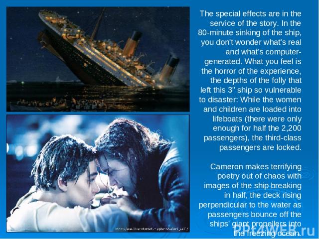 The special effects are in the service of the story. In the 80-minute sinking of the ship, you don't wonder what's real and what's computer-generated. What you feel is the horror of the experience, the depths of the folly that left this 3