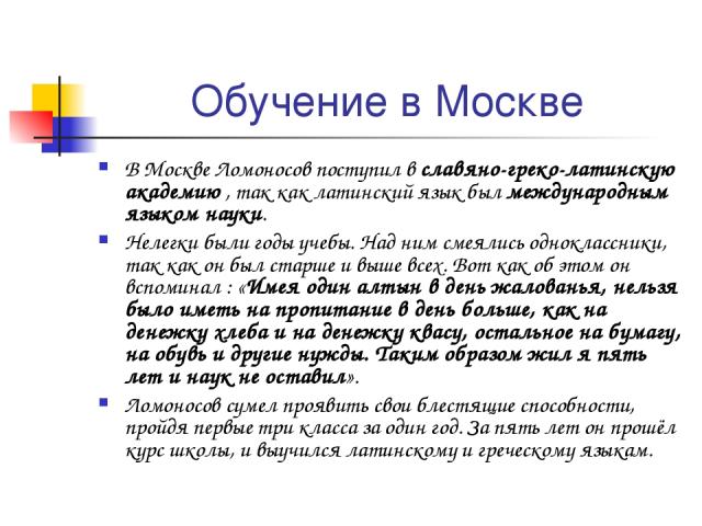 Обучение в Москве В Москве Ломоносов поступил в славяно-греко-латинскую академию , так как латинский язык был международным языком науки. Нелегки были годы учебы. Над ним смеялись одноклассники, так как он был старше и выше всех. Вот как об этом он …