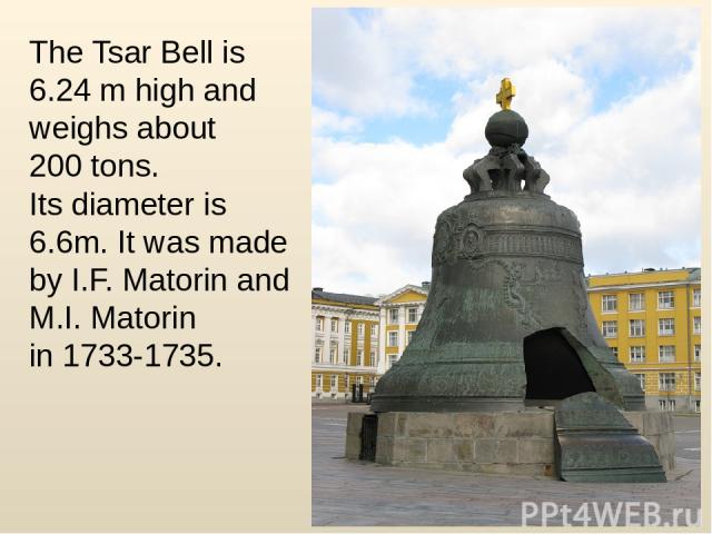 The Tsar Bell is 6.24 m high and weighs about 200 tons. Its diameter is 6.6m. It was made by I.F. Matorin and M.I. Matorin in 1733-1735.