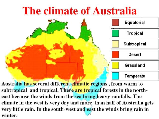 The climate of Australia Australia has several different climatic regions , from warm to subtropical and tropical. There are tropical forests in the north- east because the winds from the sea bring heavy rainfalls. The climate in the west is very dr…
