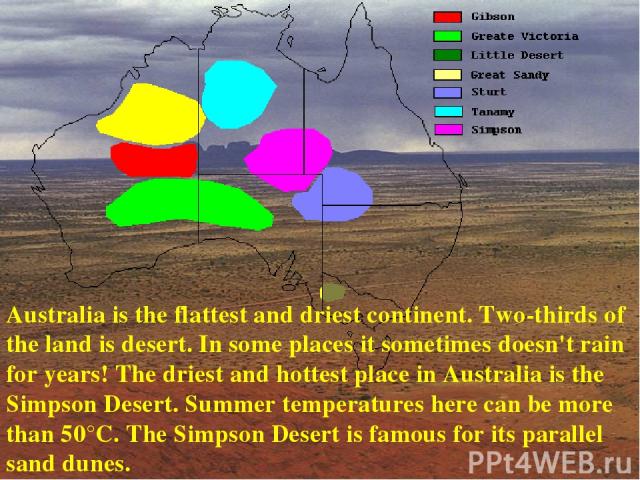 Australia is the flattest and driest continent. Two-thirds of the land is desert. In some places it sometimes doesn't rain for years! The driest and hottest place in Australia is the Simpson Desert. Summer temperatures here can be more than 50°C. Th…