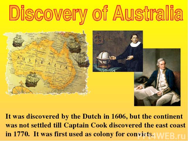 It was discovered by the Dutch in 1606, but the continent was not settled till Captain Cook discovered the east coast in 1770. It was first used as colony for convicts.