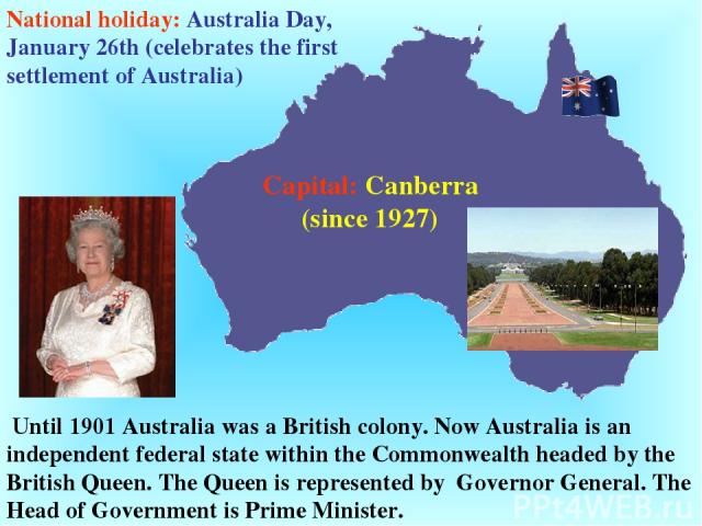 Until 1901 Australia was a British colony. Now Australia is an independent federal state within the Commonwealth headed by the British Queen. The Queen is represented by Governor General. The Head of Government is Prime Minister. Capital: Canberra (…