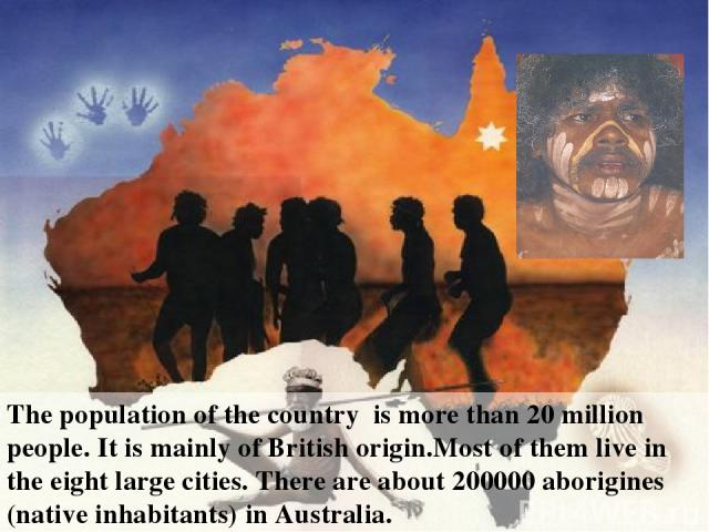 The population of the country is more than 20 million people. It is mainly of British origin.Most of them live in the eight large cities. There are about 200000 aborigines (native inhabitants) in Australia.