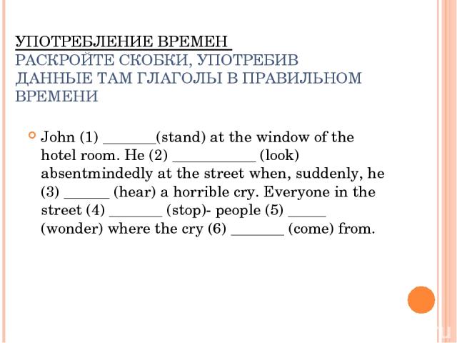 УПОТРЕБЛЕНИЕ ВРЕМЕН РАСКРОЙТЕ СКОБКИ, УПОТРЕБИВ ДАННЫЕ ТАМ ГЛАГОЛЫ В ПРАВИЛЬНОМ ВРЕМЕНИ John (1) _______(stand) at the window of the hotel room. He (2) ___________ (look) absentmindedly at the street when, suddenly, he (3) ______ (hear) a horrible c…