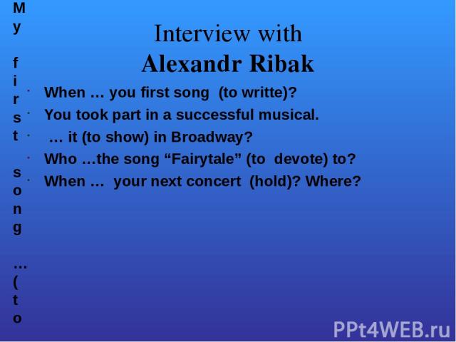 Interview with Alexandr Ribak When … you first song (to writte)? You took part in a successful musical. … it (to show) in Broadway? Who …the song “Fairytale” (to devote) to? When … your next concert (hold)? Where? My first song …(to write) at the ag…