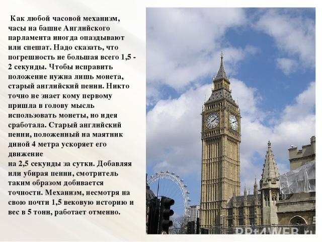 Как любой часовой механизм, часы на башне Английского парламента иногда опаздывают или спешат. Надо сказать, что погрешность не большая всего 1,5 - 2 секунды. Чтобы исправить положение нужна лишь монета, старый английский пенни. Никто точно не знает…