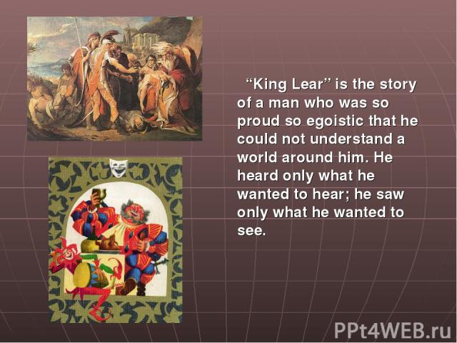 “King Lear” is the story of a man who was so proud so egoistic that he could not understand a world around him. He heard only what he wanted to hear; he saw only what he wanted to see.