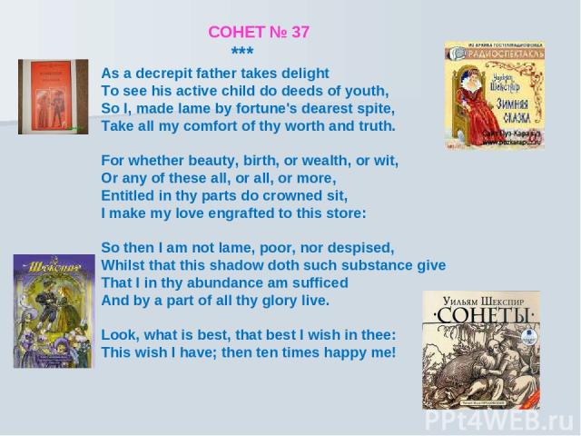 СОНЕТ № 37 *** As a decrepit father takes delight To see his active child do deeds of youth, So I, made lame by fortune's dearest spite, Take all my comfort of thy worth and truth. For whether beauty, birth, or wealth, or wit, Or any of these all, o…