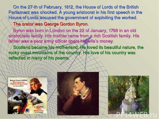 On the 27-th of February, 1812, the House of Lords of the British Parliament was shocked. A young aristocrat in his first speech in the House of Lords accused the government of exploiting the worked. The orator was George Gordon Byron. Byron was bor…