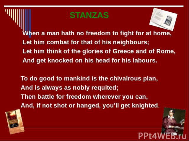 STANZAS When a man hath no freedom to fight for at home, Let him combat for that of his neighbours; Let him think of the glories of Greece and of Rome, And get knocked on his head for his labours. To do good to mankind is the chivalrous plan, And is…