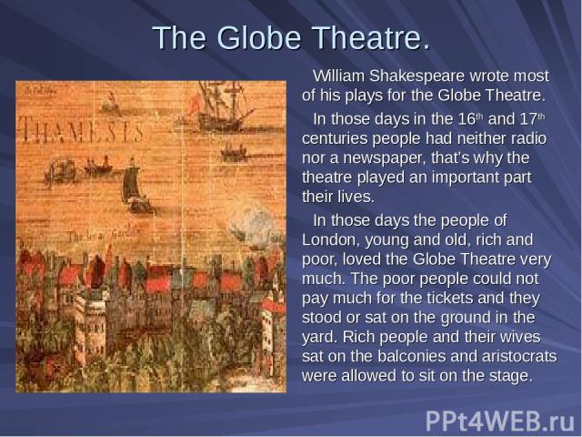 The Globe Theatre. William Shakespeare wrote most of his plays for the Globe Theatre. In those days in the 16th and 17th centuries people had neither radio nor a newspaper, that’s why the theatre played an important part their lives. In those days t…