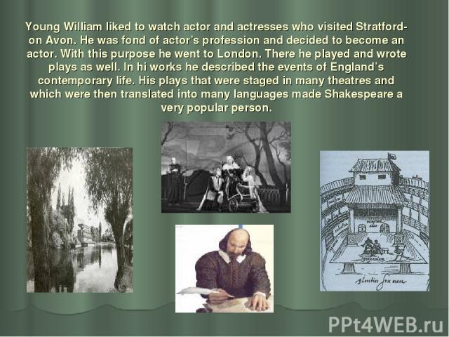 Young William liked to watch actor and actresses who visited Stratford-on Avon. He was fond of actor’s profession and decided to become an actor. With this purpose he went to London. There he played and wrote plays as well. In hi works he described …