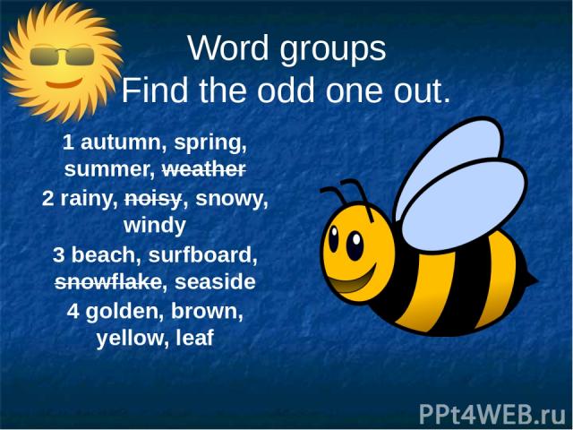 Word groups Find the odd one out. 1 autumn, spring, summer, weather 2 rainy, noisy, snowy, windy 3 beach, surfboard, snowflake, seaside 4 golden, brown, yellow, leaf