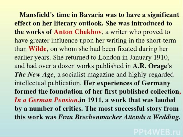 Mansfield's time in Bavaria was to have a significant effect on her literary outlook. She was introduced to the works of Anton Chekhov, a writer who proved to have greater influence upon her writing in the short-term than Wilde, on whom she had been…
