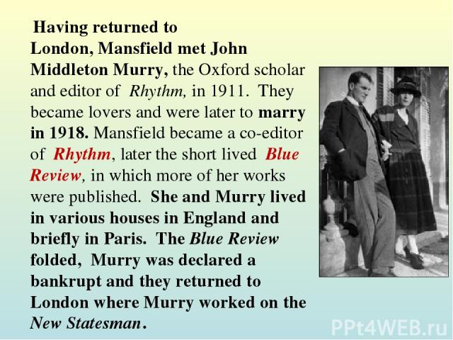 Having returned to London, Mansfield met John Middleton Murry, the Oxford scholar and editor of  Rhythm, in 1911.  They became lovers and were later to marry in 1918. Mansfield became a co-editor of  Rhythm, later the short lived  Blue Review, in wh…