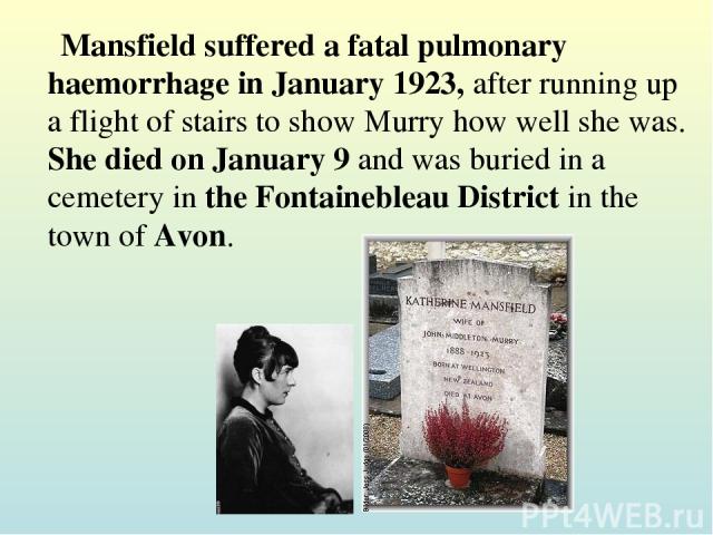 Mansfield suffered a fatal pulmonary haemorrhage in January 1923, after running up a flight of stairs to show Murry how well she was. She died on January 9 and was buried in a cemetery in the Fontainebleau District in the town of Avon.