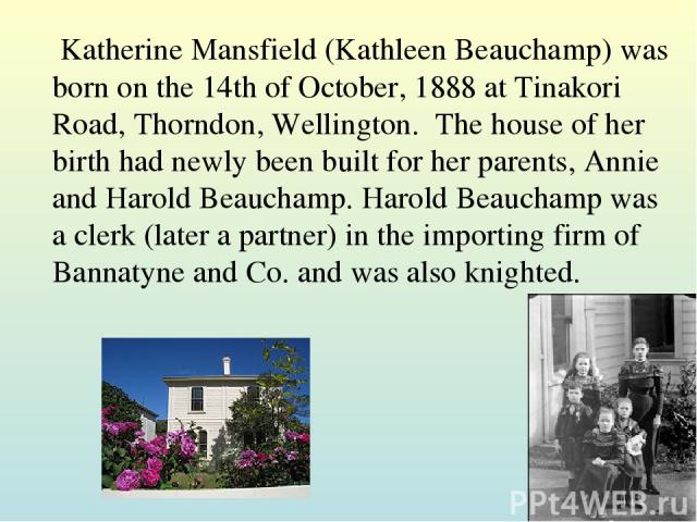 Katherine Mansfield (Kathleen Beauchamp) was born on the 14th of October, 1888 at Tinakori Road, Thorndon, Wellington.  The house of her birth had newly been built for her parents, Annie and Harold Beauchamp. Harold Beauchamp was a clerk (later a pa…