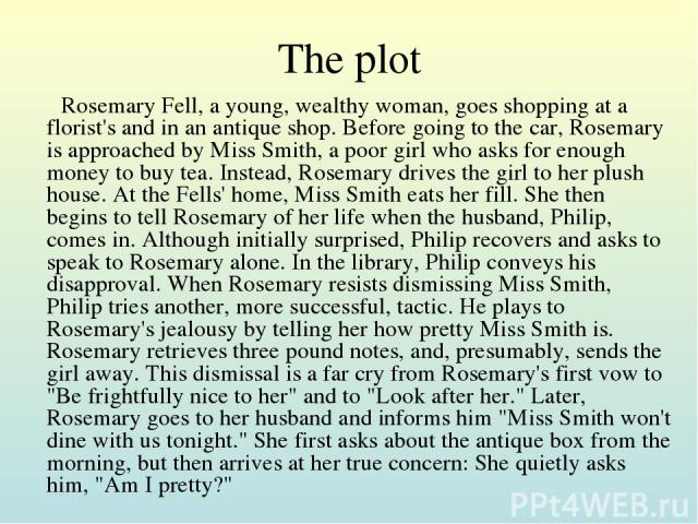 The plot Rosemary Fell, a young, wealthy woman, goes shopping at a florist's and in an antique shop. Before going to the car, Rosemary is approached by Miss Smith, a poor girl who asks for enough money to buy tea. Instead, Rosemary drives the girl t…