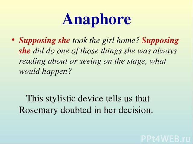 Anaphore Supposing she took the girl home? Supposing she did do one of those things she was always reading about or seeing on the stage, what would happen? This stylistic device tells us that Rosemary doubted in her decision.