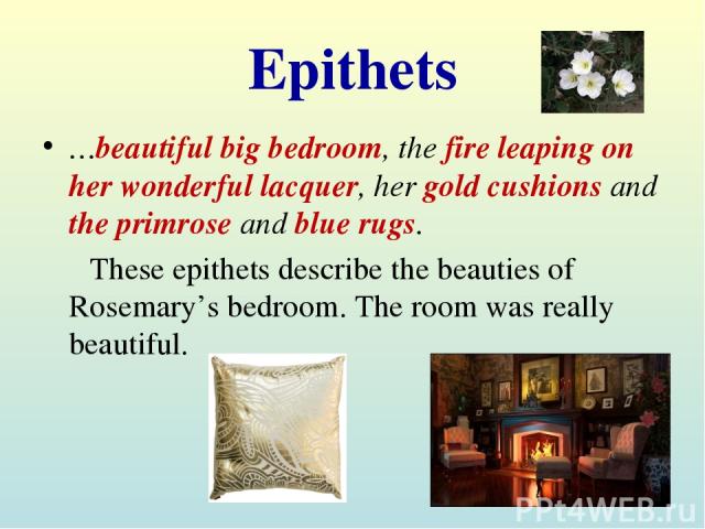 Epithets …beautiful big bedroom, the fire leaping on her wonderful lacquer, her gold cushions and the primrose and blue rugs. These epithets describe the beauties of Rosemary’s bedroom. The room was really beautiful.