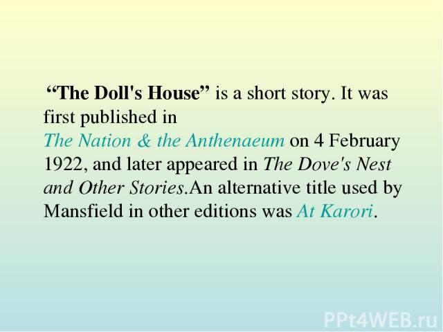 “The Doll's House” is a short story. It was first published in The Nation & the Anthenaeum on 4 February 1922, and later appeared in The Dove's Nest and Other Stories.An alternative title used by Mansfield in other editions was At Karori.