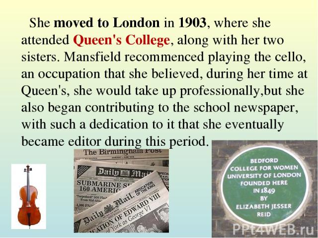 She moved to London in 1903, where she attended Queen's College, along with her two sisters. Mansfield recommenced playing the cello, an occupation that she believed, during her time at Queen's, she would take up professionally,but she also began co…
