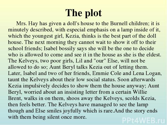 The plot Mrs. Hay has given a doll's house to the Burnell children; it is minutely described, with especial emphasis on a lamp inside of it, which the youngest girl, Kezia, thinks is the best part of the doll house. The next morning they cannot wait…