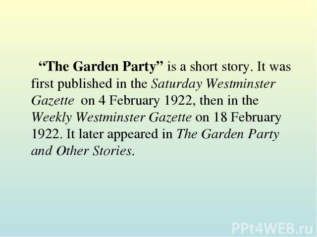 “The Garden Party” is a short story. It was first published in the Saturday Westminster Gazette on 4 February 1922, then in the Weekly Westminster Gazette on 18 February 1922. It later appeared in The Garden Party and Other Stories.