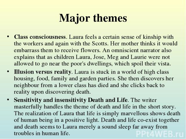 Major themes Class consciousness. Laura feels a certain sense of kinship with the workers and again with the Scotts. Her mother thinks it would embarrass them to receive flowers. An omniscient narrator also explains that as children Laura, Jose, Meg…