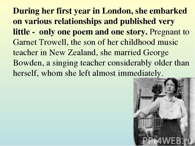 During her first year in London, she embarked on various relationships and published very little -  only one poem and one story. Pregnant to Garnet Trowell, the son of her childhood music teacher in New Zealand, she married George Bowden, a singing …
