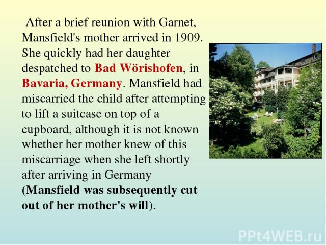 After a brief reunion with Garnet, Mansfield's mother arrived in 1909. She quickly had her daughter despatched to Bad Wörishofen, in Bavaria, Germany. Mansfield had miscarried the child after attempting to lift a suitcase on top of a cupboard, altho…