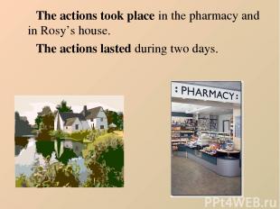 The actions took place in the pharmacy and in Rosy’s house. The actions lasted d
