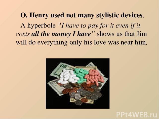 O. Henry used not many stylistic devices. A hyperbole “I have to pay for it even if it costs all the money I have” shows us that Jim will do everything only his love was near him.